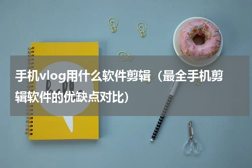 手机vlog用什么软件剪辑（最全手机剪辑软件的优缺点对比）
