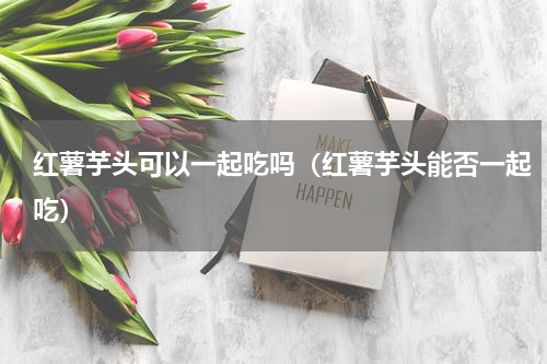 红薯芋头可以一起吃吗（红薯芋头能否一起吃）