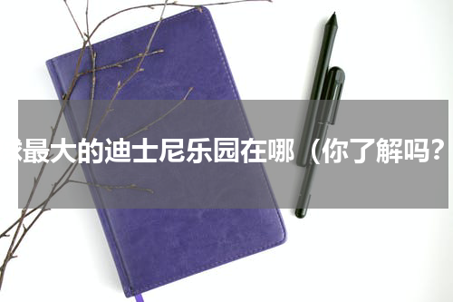 全球最大的迪士尼乐园在哪（你了解吗？）