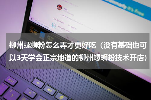 柳州螺蛳粉怎么弄才更好吃（没有基础也可以3天学会正宗地道的柳州螺蛳粉技术开店）