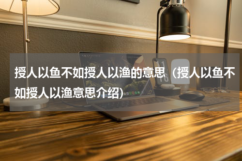 授人以鱼不如授人以渔的意思（授人以鱼不如授人以渔意思介绍）