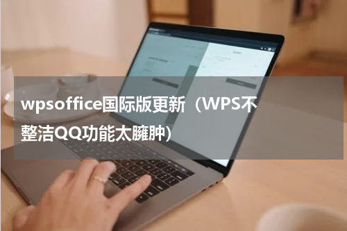 wpsoffice国际版更新（WPS不整洁QQ功能太臃肿）