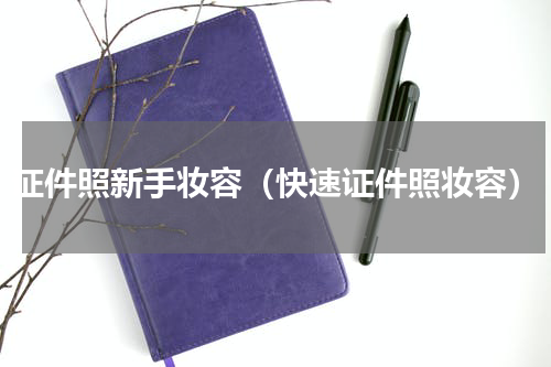 证件照新手妆容（快速证件照妆容）