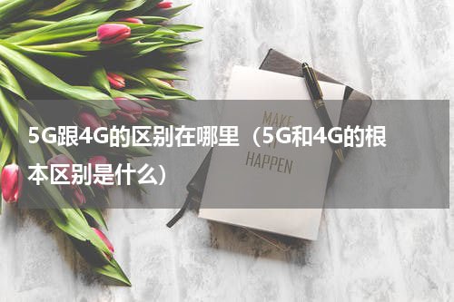 5G跟4G的区别在哪里（5G和4G的根本区别是什么）