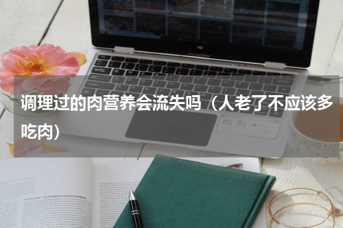 调理过的肉营养会流失吗（人老了不应该多吃肉）