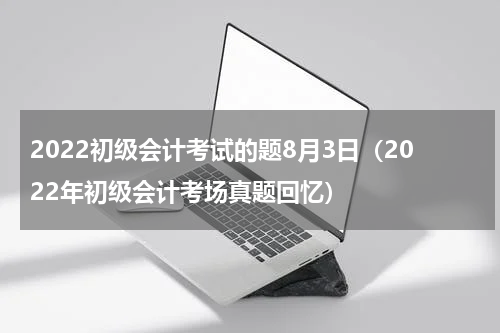 2022初级会计考试的题8月3日（2022年初级会计考场真题回忆）