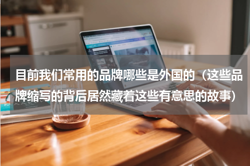 目前我们常用的品牌哪些是外国的（这些品牌缩写的背后居然藏着这些有意思的故事）
