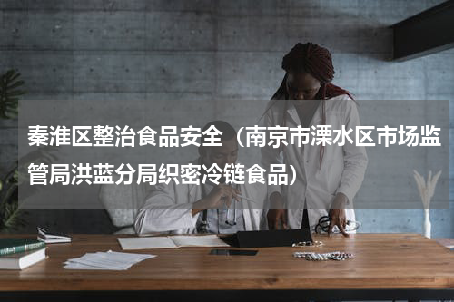 秦淮区整治食品安全（南京市溧水区市场监管局洪蓝分局织密冷链食品）