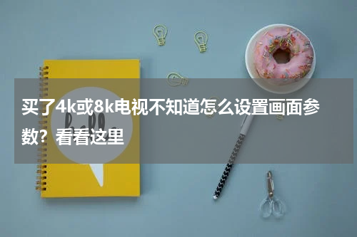 买了4k或8k电视不知道怎么设置画面参数？看看这里