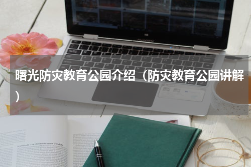 曙光防灾教育公园介绍（防灾教育公园讲解）