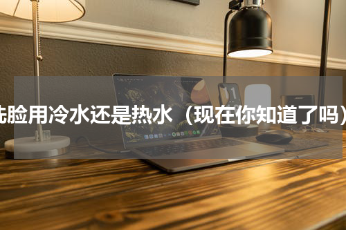 洗脸用冷水还是热水（现在你知道了吗）