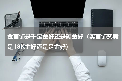 金首饰是千足金好还是硬金好（买首饰究竟是18K金好还是足金好）
