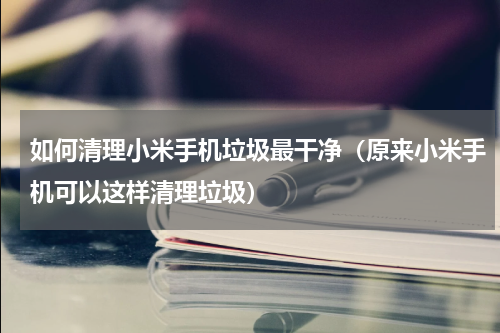 如何清理小米手机垃圾最干净（原来小米手机可以这样清理垃圾）