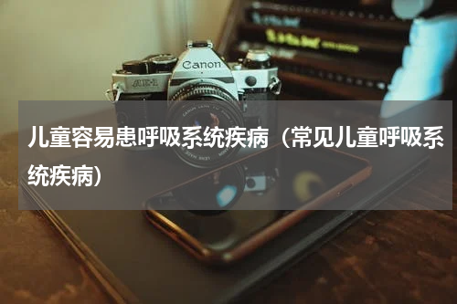 儿童容易患呼吸系统疾病（常见儿童呼吸系统疾病）