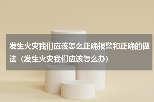发生火灾我们应该怎么正确报警和正确的做法（发生火灾我们应该怎么办）
