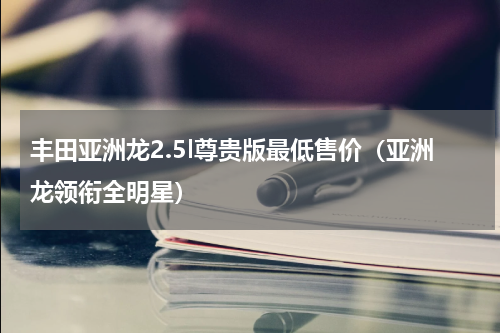 丰田亚洲龙2.5l尊贵版最低售价（亚洲龙领衔全明星）