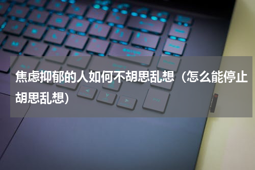 焦虑抑郁的人如何不胡思乱想（怎么能停止胡思乱想）