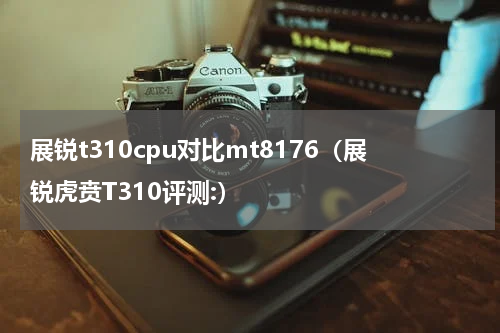 展锐t310cpu对比mt8176（展锐虎贲T310评测:）