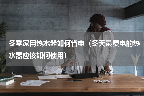 冬季家用热水器如何省电（冬天最费电的热水器应该如何使用）