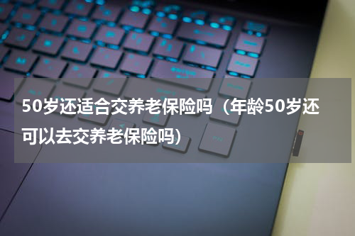 50岁还适合交养老保险吗（年龄50岁还可以去交养老保险吗）