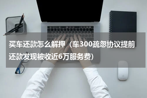 买车还款怎么解押（车300疏忽协议提前还款发现被收近6万服务费）