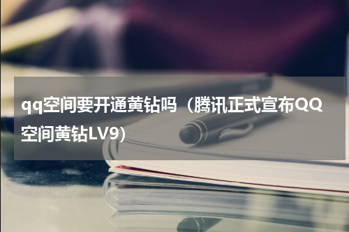 qq空间要开通黄钻吗（腾讯正式宣布QQ空间黄钻LV9）