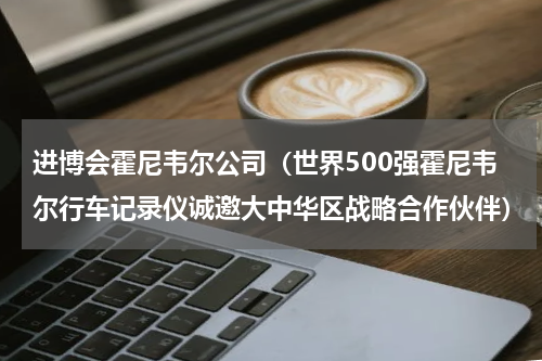 进博会霍尼韦尔公司（世界500强霍尼韦尔行车记录仪诚邀大中华区战略合作伙伴）