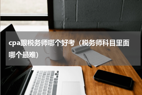 cpa跟税务师哪个好考（税务师科目里面哪个最难）