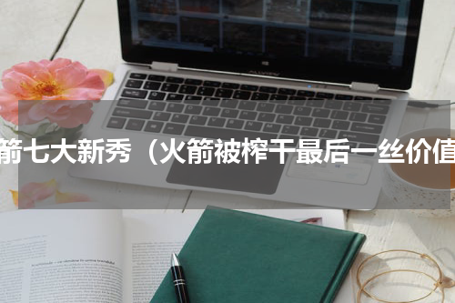 火箭七大新秀（火箭被榨干最后一丝价值）