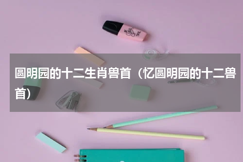 圆明园的十二生肖兽首（忆圆明园的十二兽首）