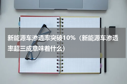 新能源车渗透率突破10%（新能源车渗透率超三成意味着什么）