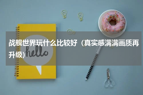 战舰世界玩什么比较好（真实感满满画质再升级）
