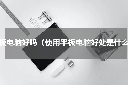 平板电脑好吗（使用平板电脑好处是什么）