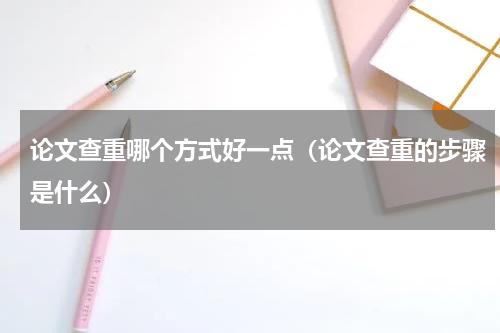 论文查重哪个方式好一点（论文查重的步骤是什么）