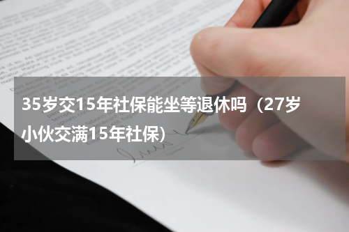 35岁交15年社保能坐等退休吗（27岁小伙交满15年社保）