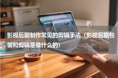 影视后期制作常见的剪辑手法（影视后期包装和剪辑是做什么的）