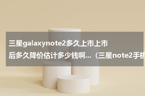 三星galaxynote2多久上市上市后多久降价估计多少钱啊...（三星note2手机上市时间