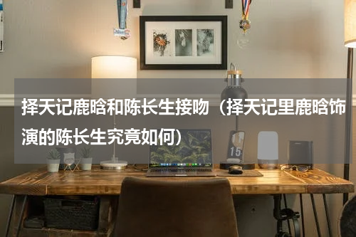 择天记鹿晗和陈长生接吻（择天记里鹿晗饰演的陈长生究竟如何）