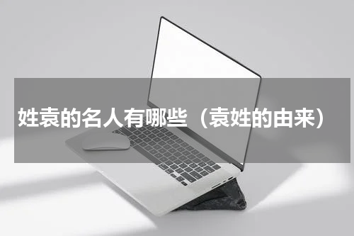 姓袁的名人有哪些（袁姓的由来）