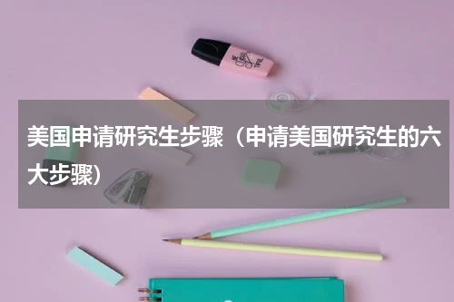 美国申请研究生步骤（申请美国研究生的六大步骤）