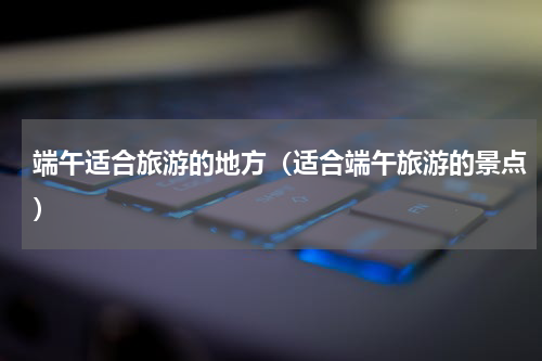 端午适合旅游的地方（适合端午旅游的景点）
