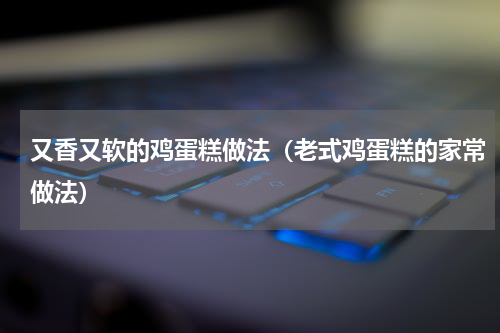 又香又软的鸡蛋糕做法（老式鸡蛋糕的家常做法）