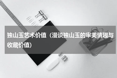 独山玉艺术价值（漫谈独山玉的审美情趣与收藏价值）