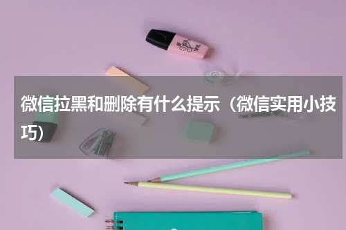 微信拉黑和删除有什么提示（微信实用小技巧）