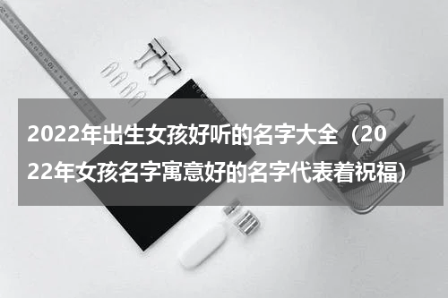 2022年出生女孩好听的名字大全（2022年女孩名字寓意好的名字代表着祝福）