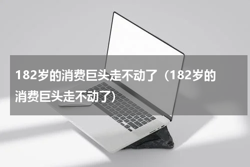 182岁的消费巨头走不动了（182岁的消费巨头走不动了）