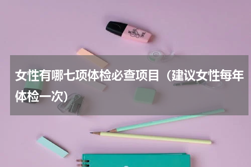 女性有哪七项体检必查项目（建议女性每年体检一次）