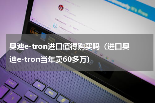 奥迪e-tron进口值得购买吗（进口奥迪e-tron当年卖60多万）