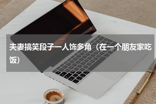 夫妻搞笑段子一人饰多角（在一个朋友家吃饭）
