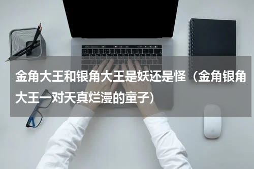 金角大王和银角大王是妖还是怪（金角银角大王一对天真烂漫的童子）
